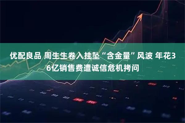 优配良品 周生生卷入挂坠“含金量”风波 年花36亿销售费遭诚信危机拷问