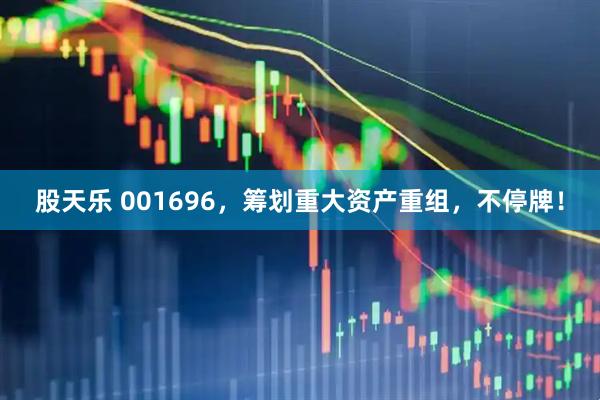 股天乐 001696，筹划重大资产重组，不停牌！