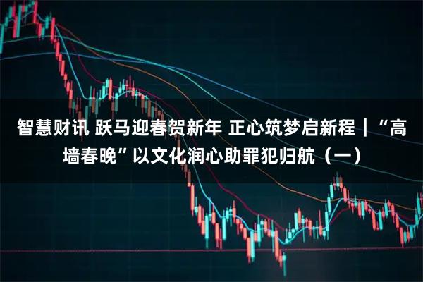 智慧财讯 跃马迎春贺新年 正心筑梦启新程｜“高墙春晚”以文化润心助罪犯归航（一）