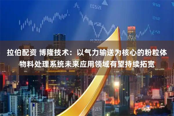 拉伯配资 博隆技术：以气力输送为核心的粉粒体物料处理系统未来应用领域有望持续拓宽