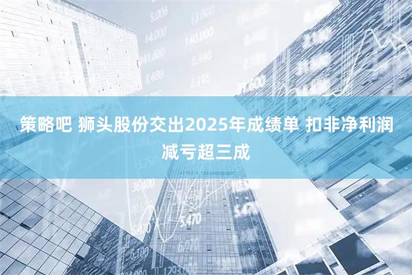 策略吧 狮头股份交出2025年成绩单 扣非净利润减亏超三成