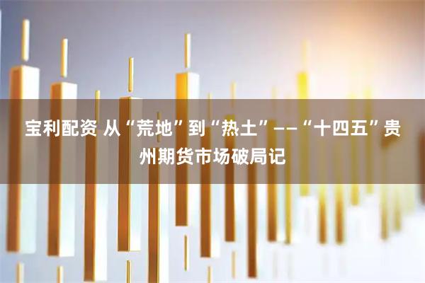 宝利配资 从“荒地”到“热土”——“十四五”贵州期货市场破局记