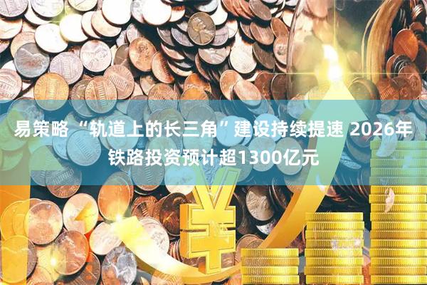 易策略 “轨道上的长三角”建设持续提速 2026年铁路投资预计超1300亿元