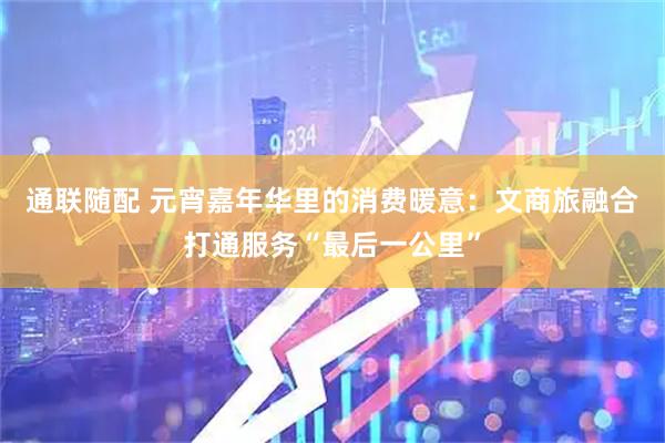 通联随配 元宵嘉年华里的消费暖意：文商旅融合打通服务“最后一公里”