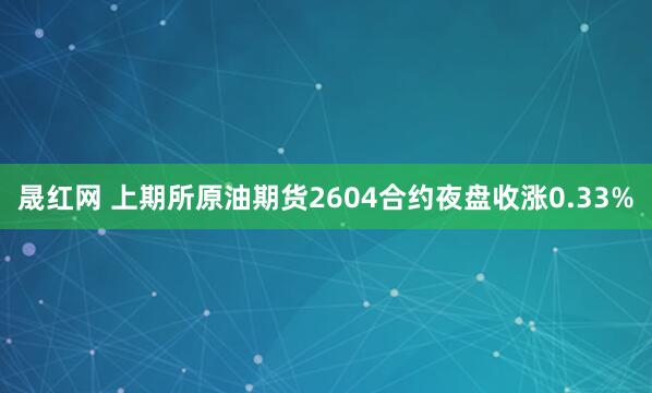 晟红网 上期所原油期货2604合约夜盘收涨0.33%