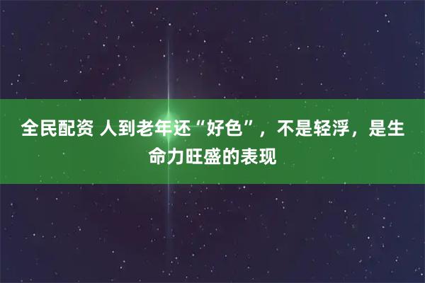 全民配资 人到老年还“好色”，不是轻浮，是生命力旺盛的表现