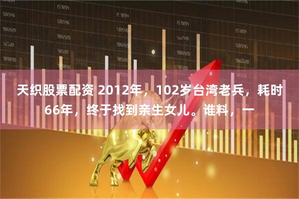 天织股票配资 2012年，102岁台湾老兵，耗时66年，终于找到亲生女儿。谁料，一