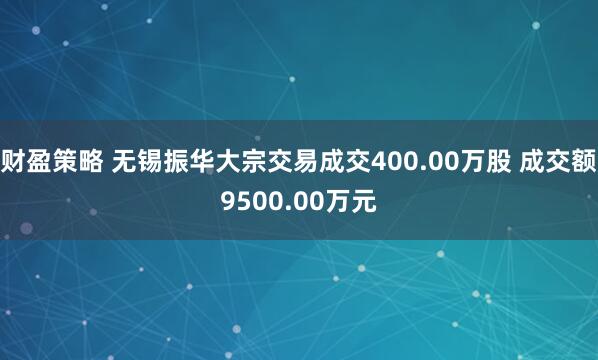 财盈策略 无锡振华大宗交易成交400.00万股 成交额9500.00万元