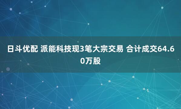 日斗优配 派能科技现3笔大宗交易 合计成交64.60万股