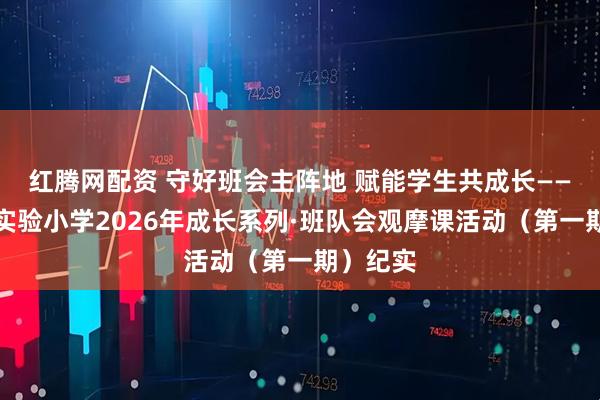 红腾网配资 守好班会主阵地 赋能学生共成长——濮阳市实验小学2026年成长系列·班队会观摩课活动（第一期）纪实