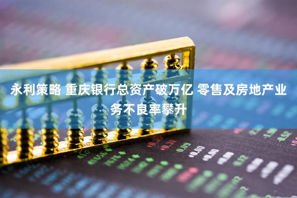 永利策略 重庆银行总资产破万亿 零售及房地产业务不良率攀升