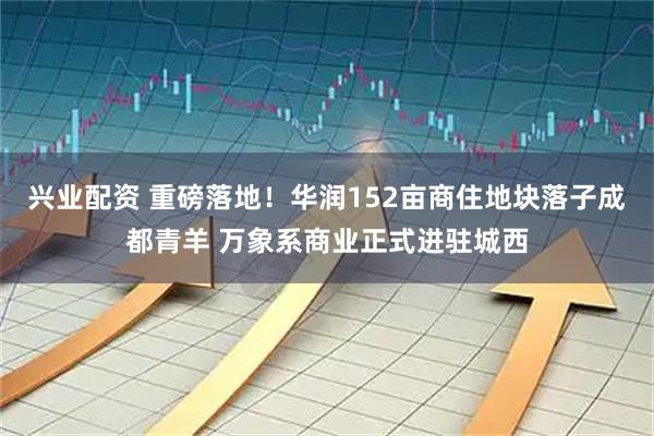兴业配资 重磅落地！华润152亩商住地块落子成都青羊 万象系商业正式进驻城西