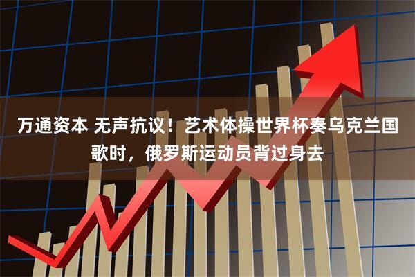 万通资本 无声抗议！艺术体操世界杯奏乌克兰国歌时，俄罗斯运动员背过身去