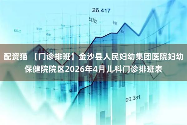 配资猫 【门诊排班】金沙县人民妇幼集团医院妇幼保健院院区2026年4月儿科门诊排班表