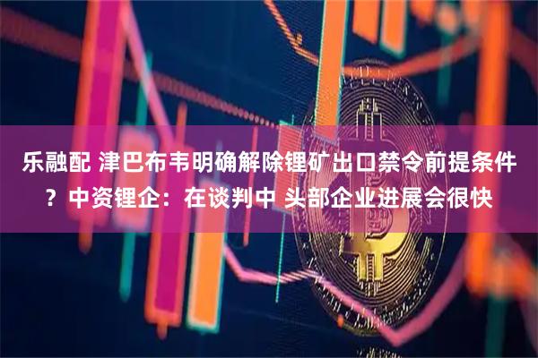 乐融配 津巴布韦明确解除锂矿出口禁令前提条件？中资锂企：在谈判中 头部企业进展会很快